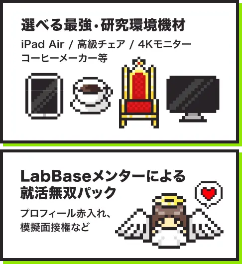 選べる最強・研究環境機材 iPad Air / 高級チェア / 4Kモニター / コーヒーメーカー等。LabBaseメンターによる就活無双パック プロフィール赤入れ、模擬面接権など。
