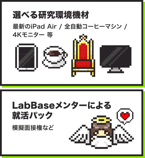 選べる研究環境機材 最新のiPad Air / 全自動コーヒーマシン / 4Kモニター 等。LabBaseメンターによる就活パック 模擬面接権など。